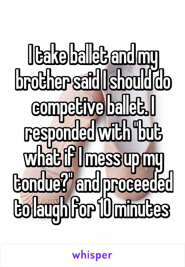 I take ballet and my brother said I should do competive ballet. I responded with "but what if I mess up my tondue?" and proceeded to laugh for 10 minutes 
