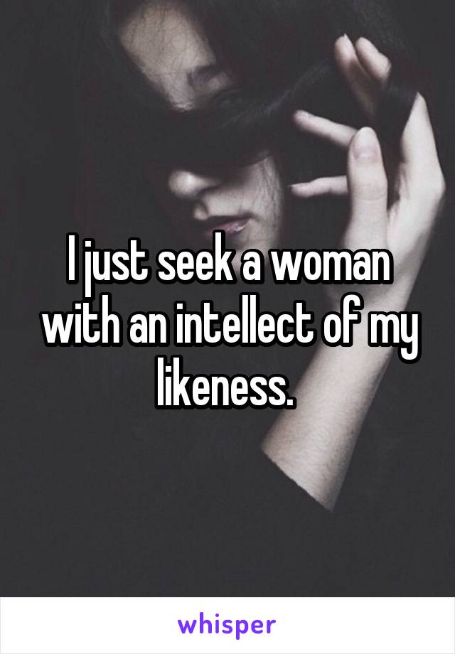 I just seek a woman with an intellect of my likeness. 