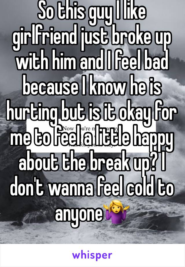 So this guy I like girlfriend just broke up with him and I feel bad because I know he is hurting but is it okay for me to feel a little happy about the break up? I don't wanna feel cold to anyone🤷‍♀️