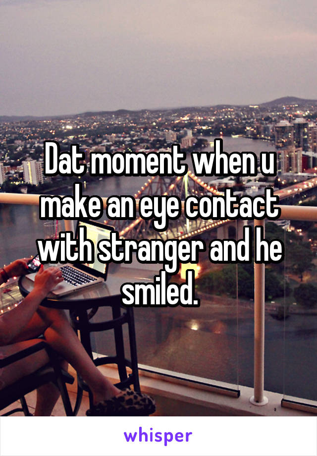 Dat moment when u make an eye contact with stranger and he smiled.