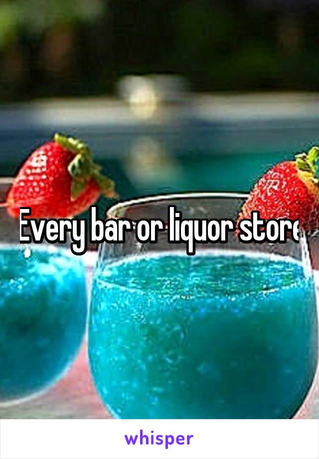 Every bar or liquor store