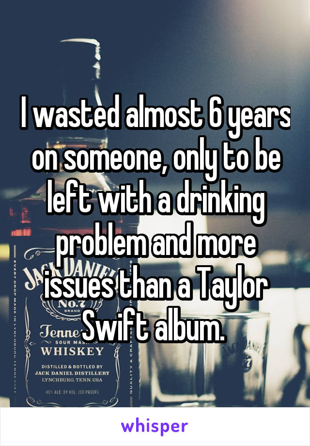 I wasted almost 6 years on someone, only to be left with a drinking problem and more issues than a Taylor Swift album. 