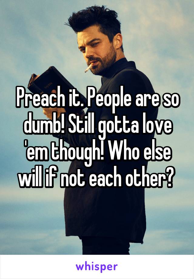 Preach it. People are so dumb! Still gotta love 'em though! Who else will if not each other? 