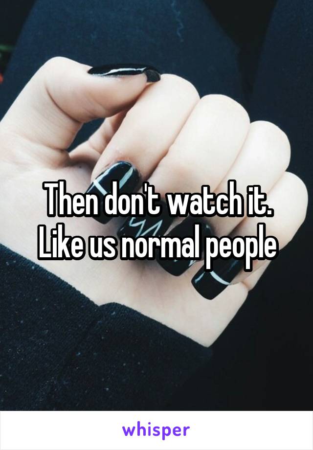 Then don't watch it. Like us normal people