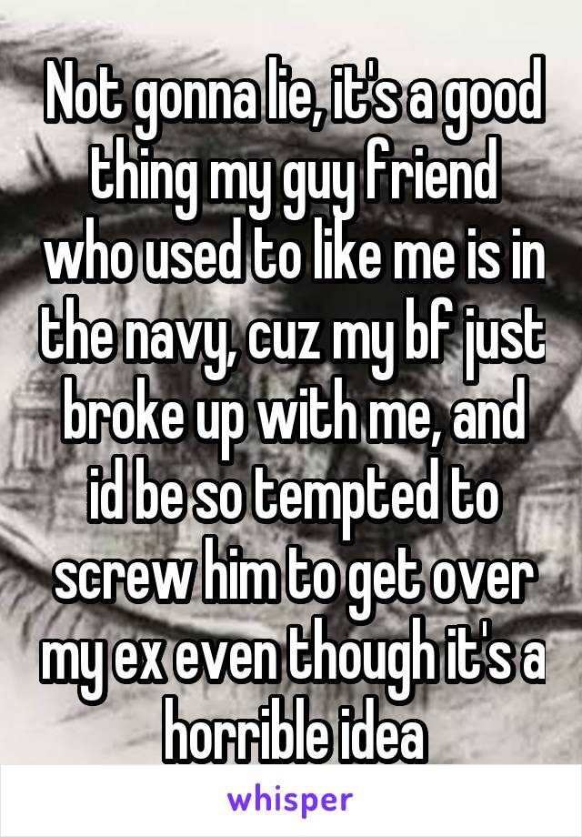 Not gonna lie, it's a good thing my guy friend who used to like me is in the navy, cuz my bf just broke up with me, and id be so tempted to screw him to get over my ex even though it's a horrible idea