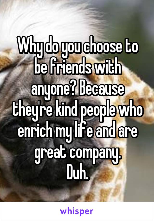 Why do you choose to be friends with anyone? Because they're kind people who enrich my life and are great company.
Duh.