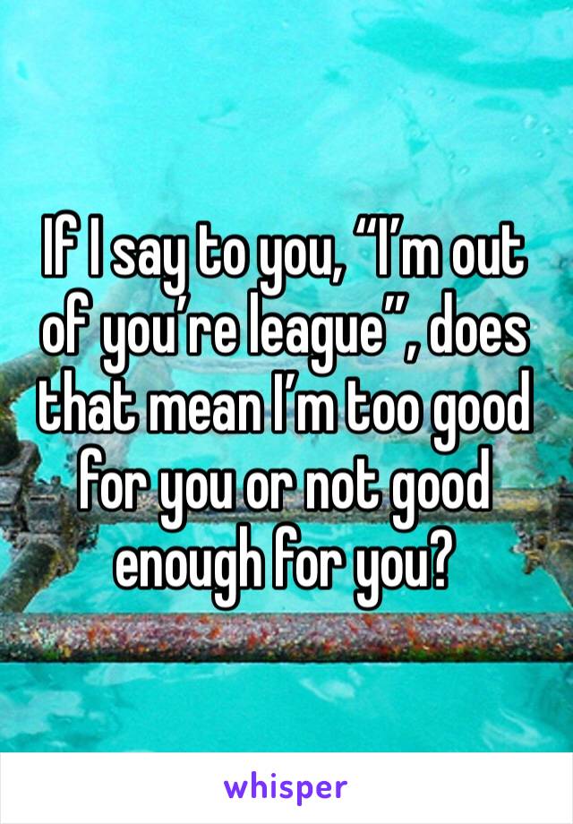 If I say to you, “I’m out of you’re league”, does that mean I’m too good for you or not good enough for you?