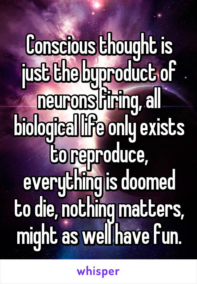 Conscious thought is just the byproduct of neurons firing, all biological life only exists to reproduce, everything is doomed to die, nothing matters, might as well have fun.