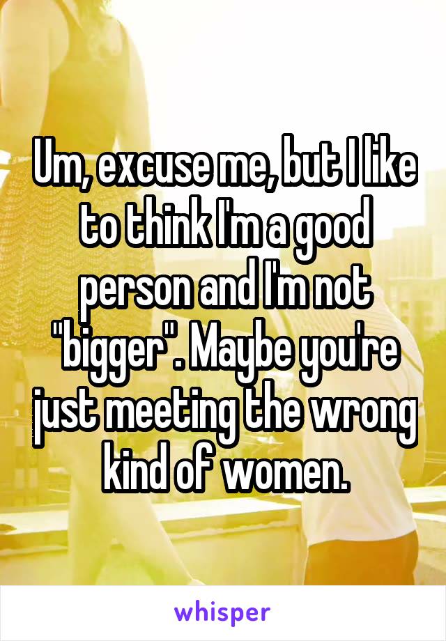 Um, excuse me, but I like to think I'm a good person and I'm not "bigger". Maybe you're just meeting the wrong kind of women.