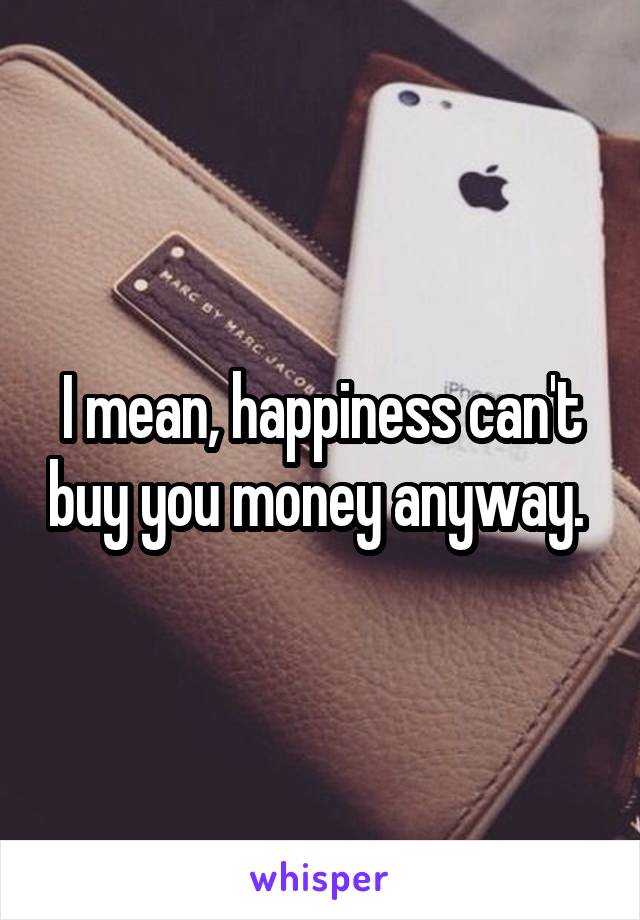 I mean, happiness can't buy you money anyway. 
