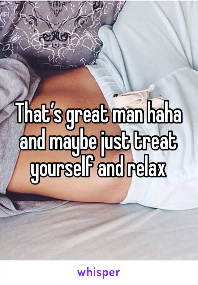 That’s great man haha and maybe just treat yourself and relax 