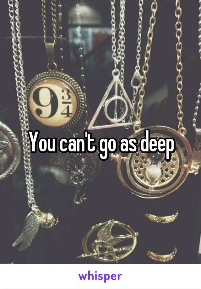You can't go as deep
