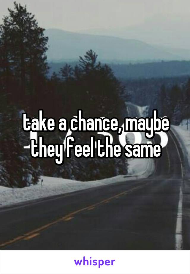take a chance, maybe they feel the same