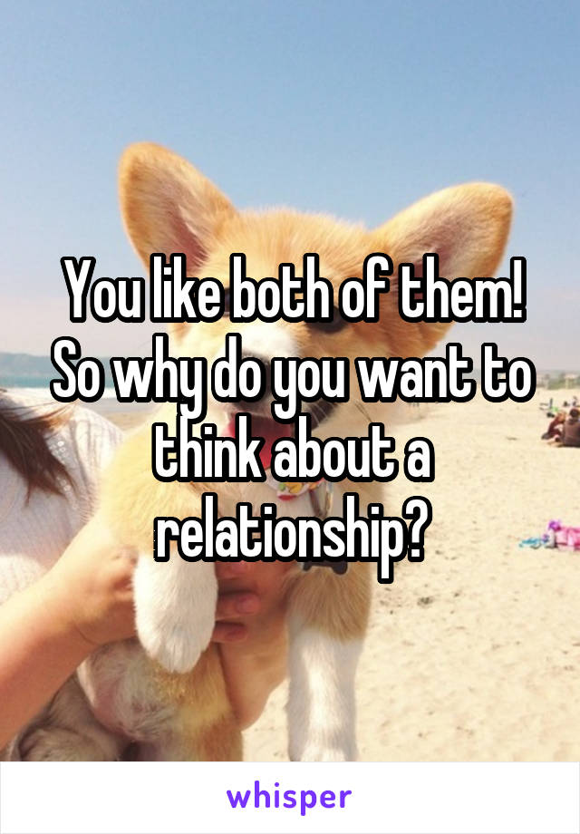 You like both of them! So why do you want to think about a relationship?