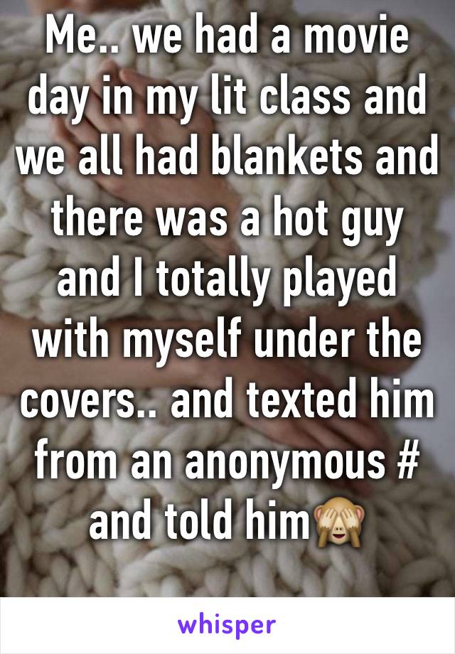 Me.. we had a movie day in my lit class and we all had blankets and there was a hot guy and I totally played with myself under the covers.. and texted him from an anonymous # and told him🙈