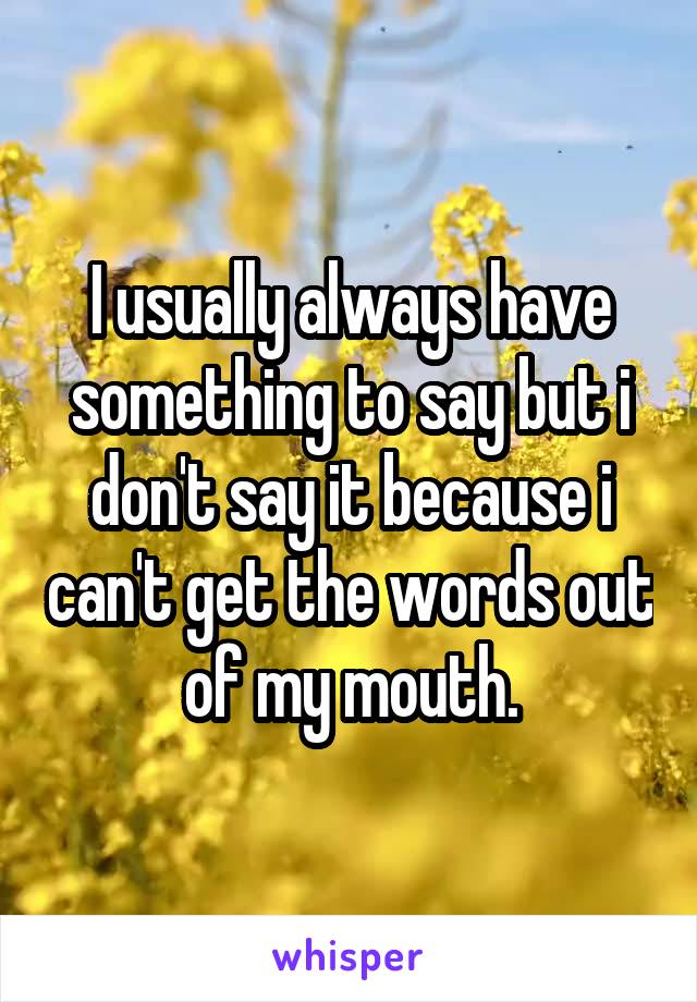 I usually always have something to say but i don't say it because i can't get the words out of my mouth.