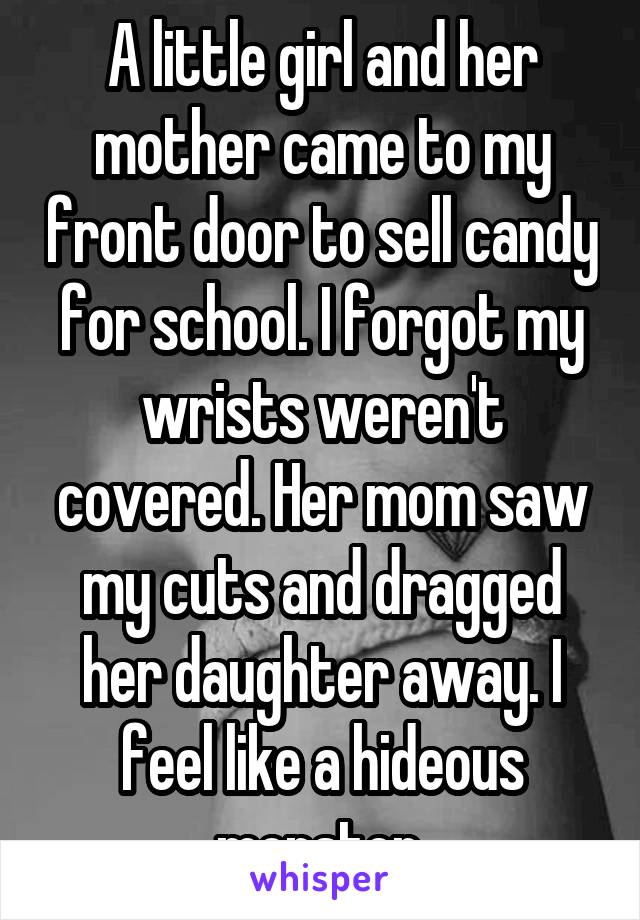 A little girl and her mother came to my front door to sell candy for school. I forgot my wrists weren't covered. Her mom saw my cuts and dragged her daughter away. I feel like a hideous monster.