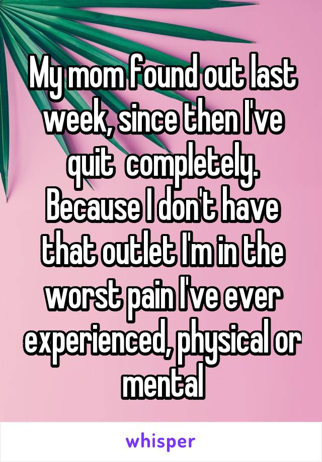 My mom found out last week, since then I've quit  completely. Because I don't have that outlet I'm in the worst pain I've ever experienced, physical or mental