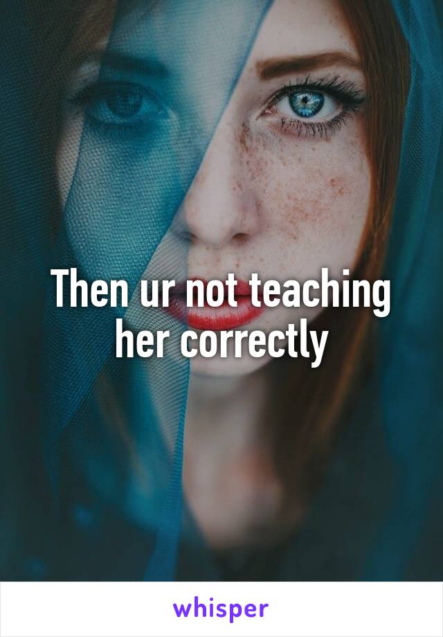 Then ur not teaching her correctly
