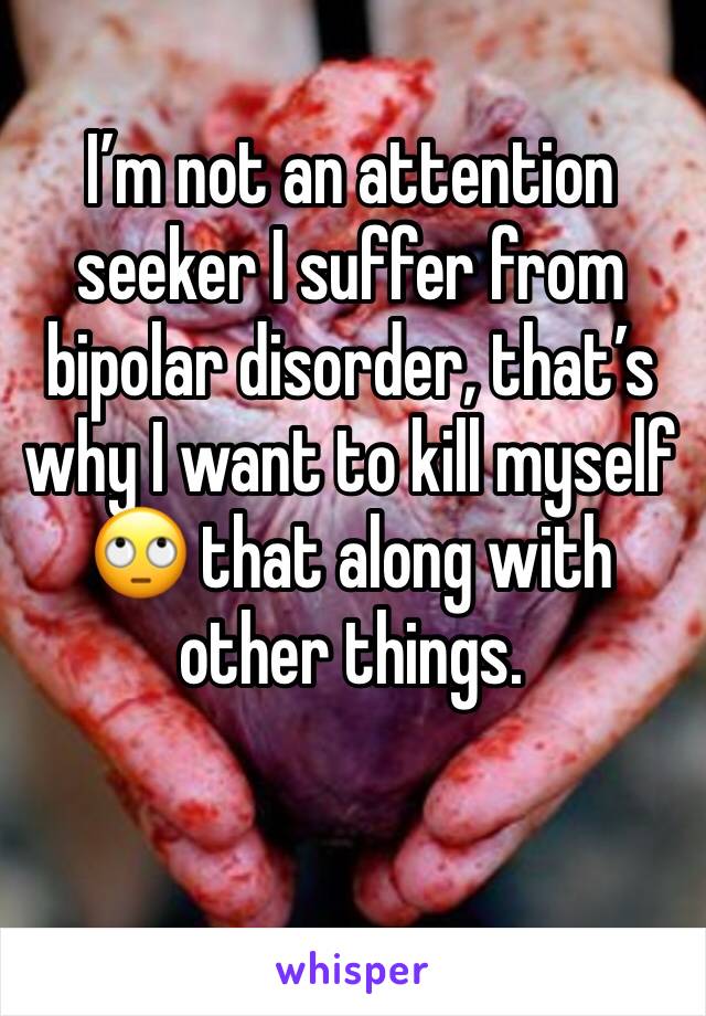 I’m not an attention seeker I suffer from bipolar disorder, that’s why I want to kill myself 🙄 that along with other things. 
