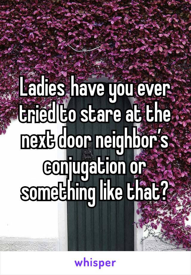Ladies have you ever tried to stare at the next door neighbor’s conjugation or something like that?