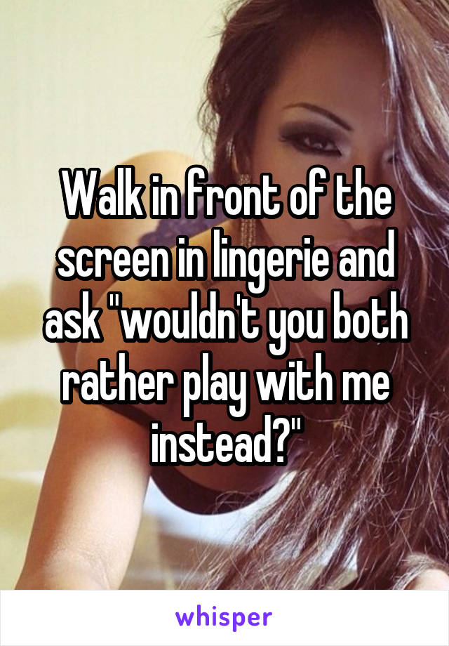 Walk in front of the screen in lingerie and ask "wouldn't you both rather play with me instead?"