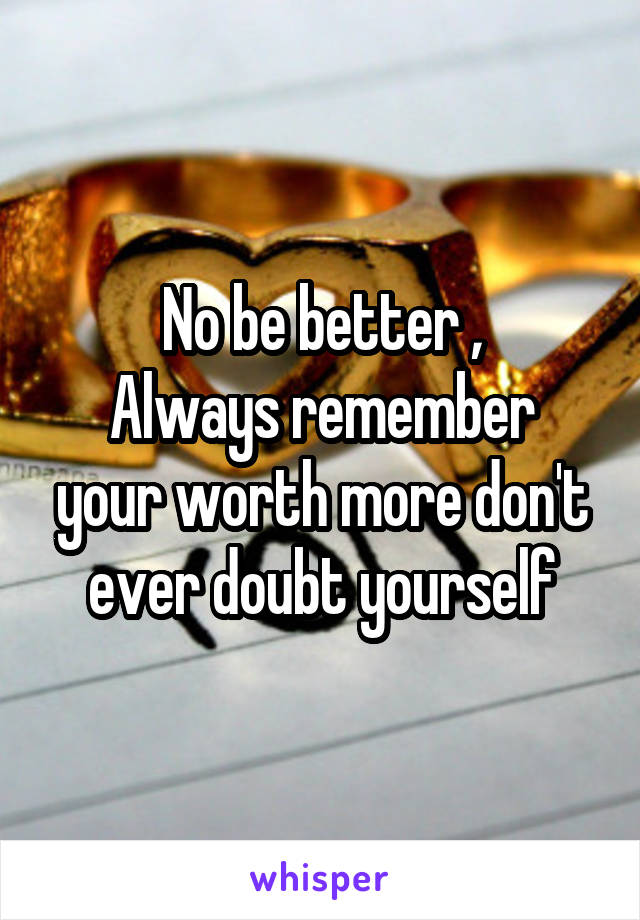 No be better ,
Always remember your worth more don't ever doubt yourself