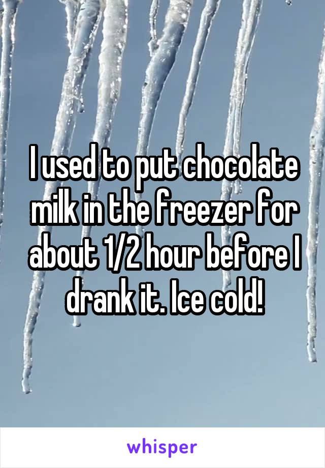 I used to put chocolate milk in the freezer for about 1/2 hour before I drank it. Ice cold!