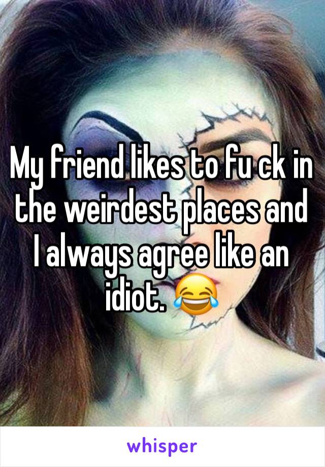 My friend likes to fu ck in the weirdest places and I always agree like an idiot. 😂
