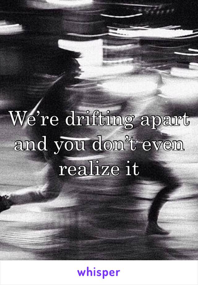 We’re drifting apart and you don’t even realize it 
