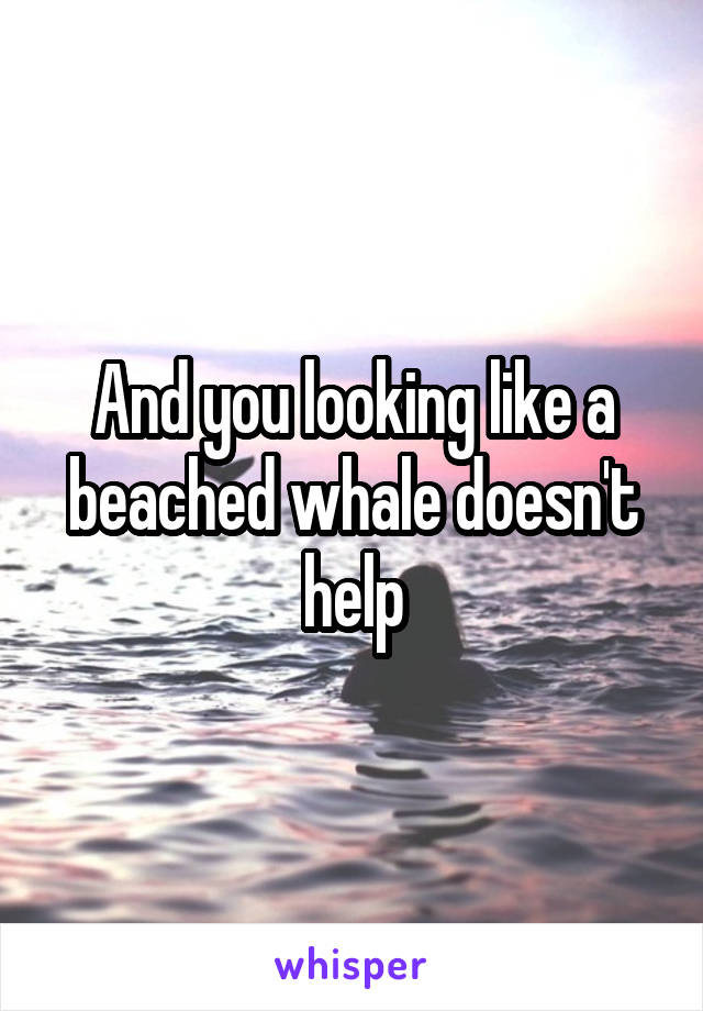 And you looking like a beached whale doesn't help