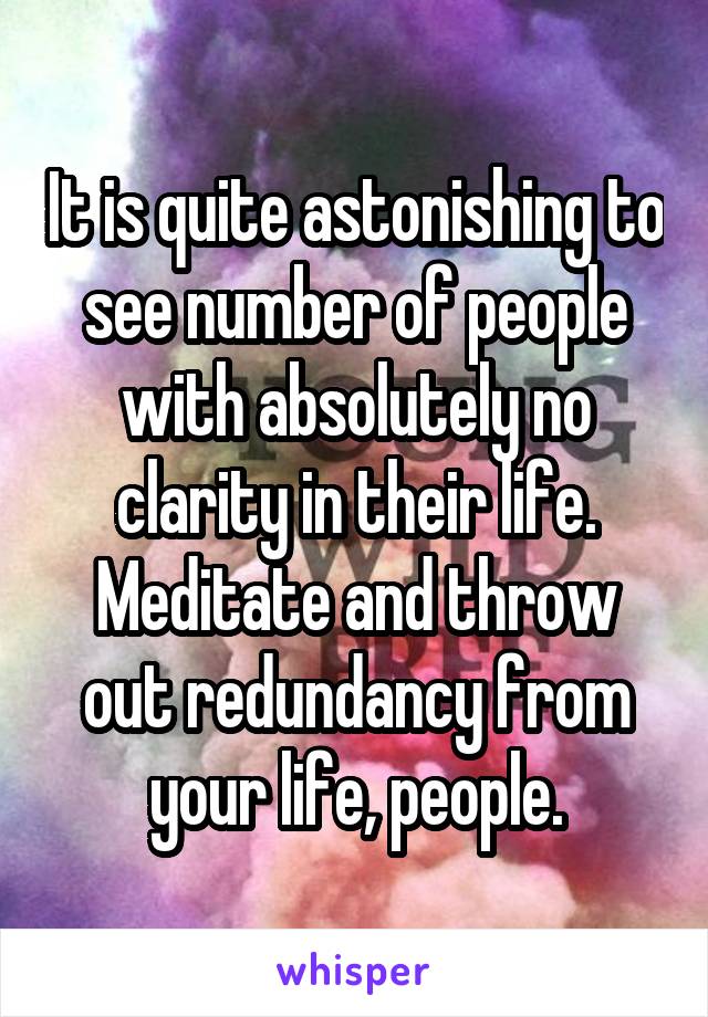 It is quite astonishing to see number of people with absolutely no clarity in their life. Meditate and throw out redundancy from your life, people.
