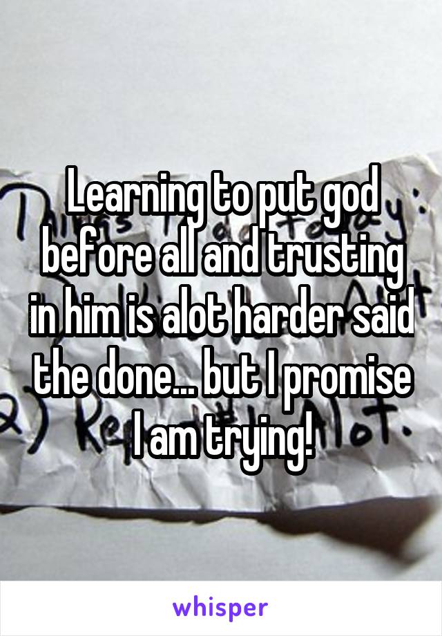 Learning to put god before all and trusting in him is alot harder said the done... but I promise I am trying!