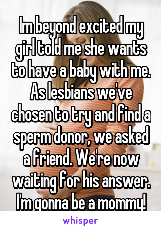 Im beyond excited my girl told me she wants to have a baby with me. As lesbians we've chosen to try and find a sperm donor, we asked a friend. We're now waiting for his answer. I'm gonna be a mommy!
