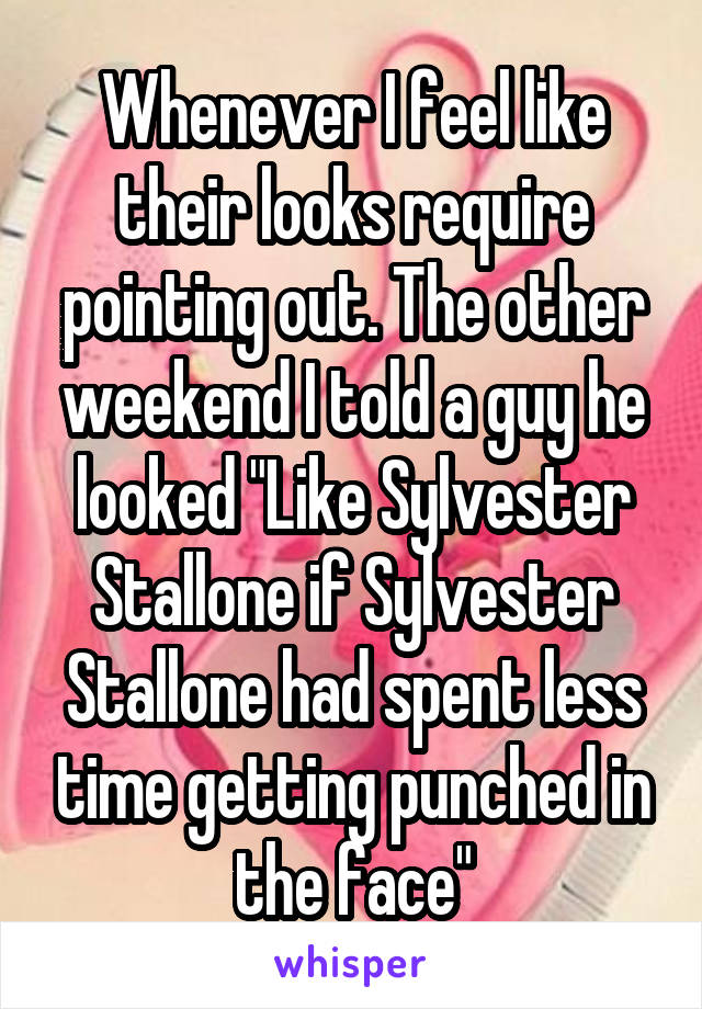 Whenever I feel like their looks require pointing out. The other weekend I told a guy he looked "Like Sylvester Stallone if Sylvester Stallone had spent less time getting punched in the face"