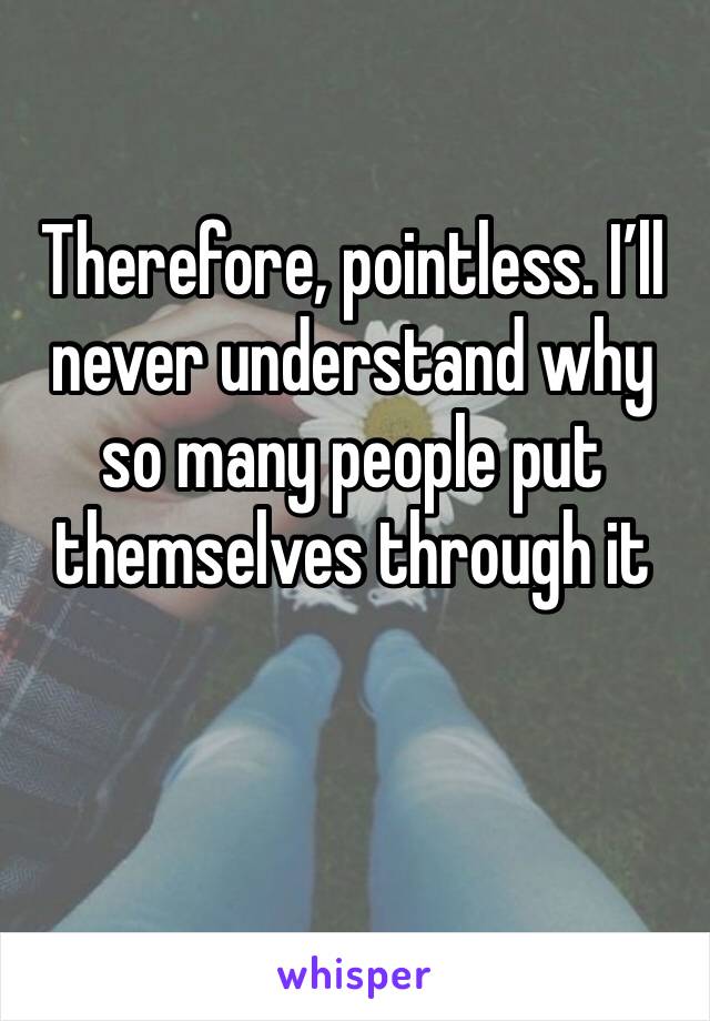 Therefore, pointless. I’ll never understand why so many people put themselves through it 