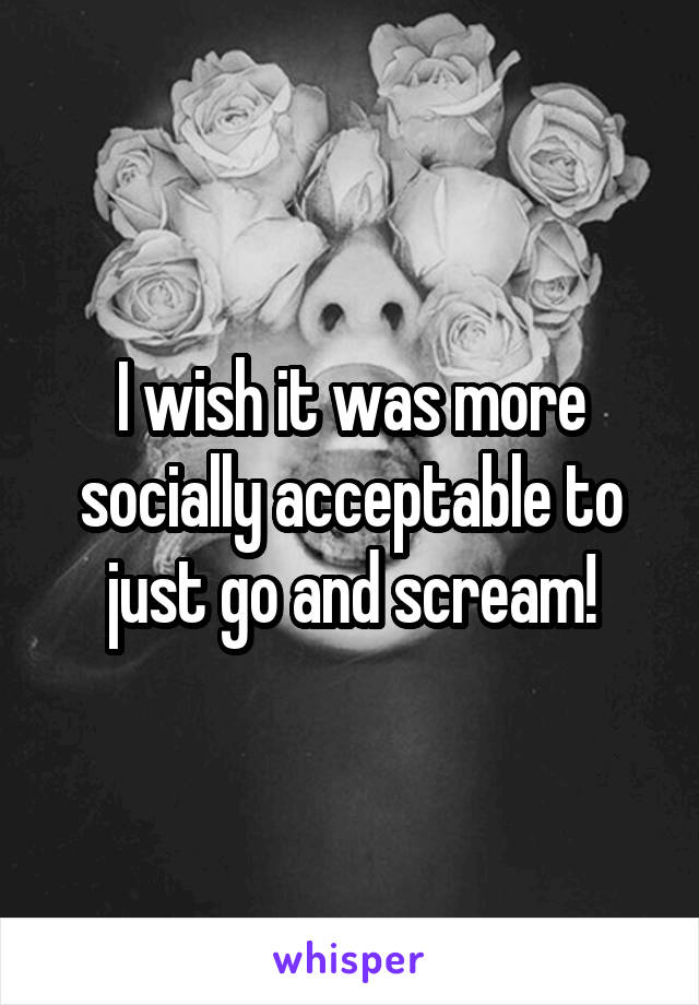 I wish it was more socially acceptable to just go and scream!