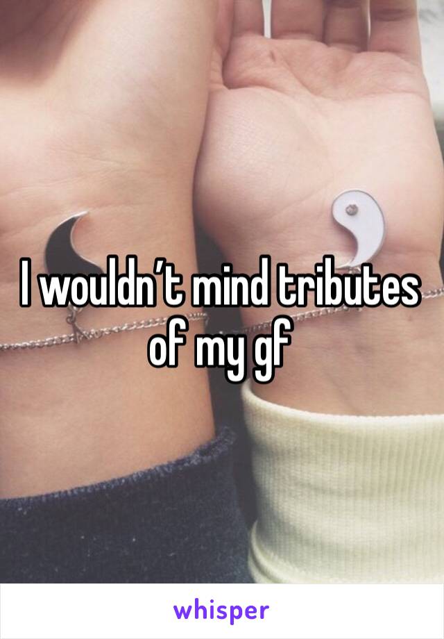 I wouldn’t mind tributes of my gf