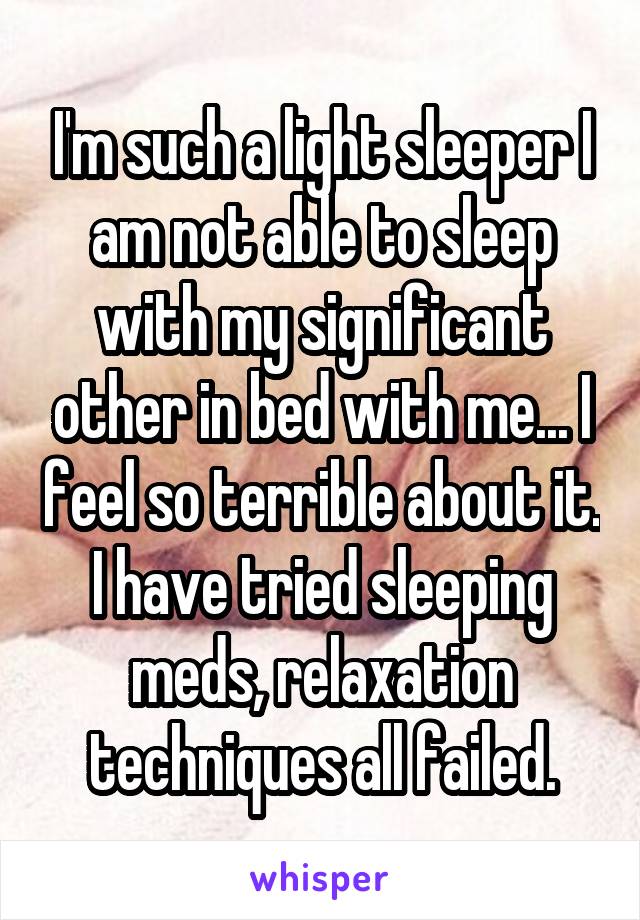 I'm such a light sleeper I am not able to sleep with my significant other in bed with me... I feel so terrible about it. I have tried sleeping meds, relaxation techniques all failed.