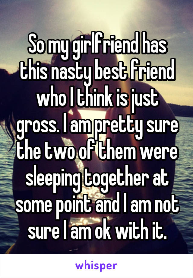 So my girlfriend has this nasty best friend who I think is just gross. I am pretty sure the two of them were sleeping together at some point and I am not sure I am ok with it.