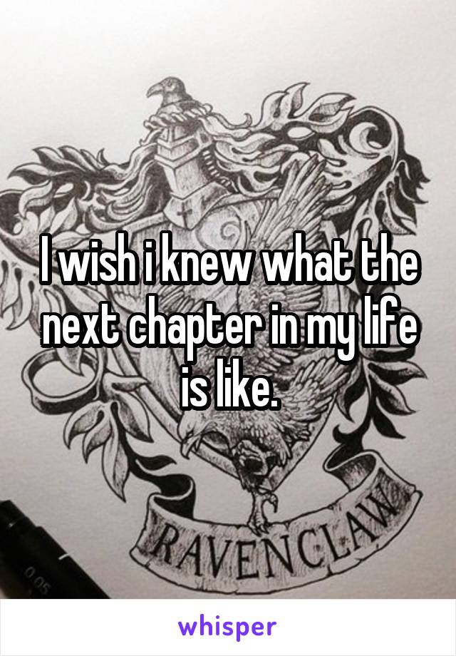 I wish i knew what the next chapter in my life is like.