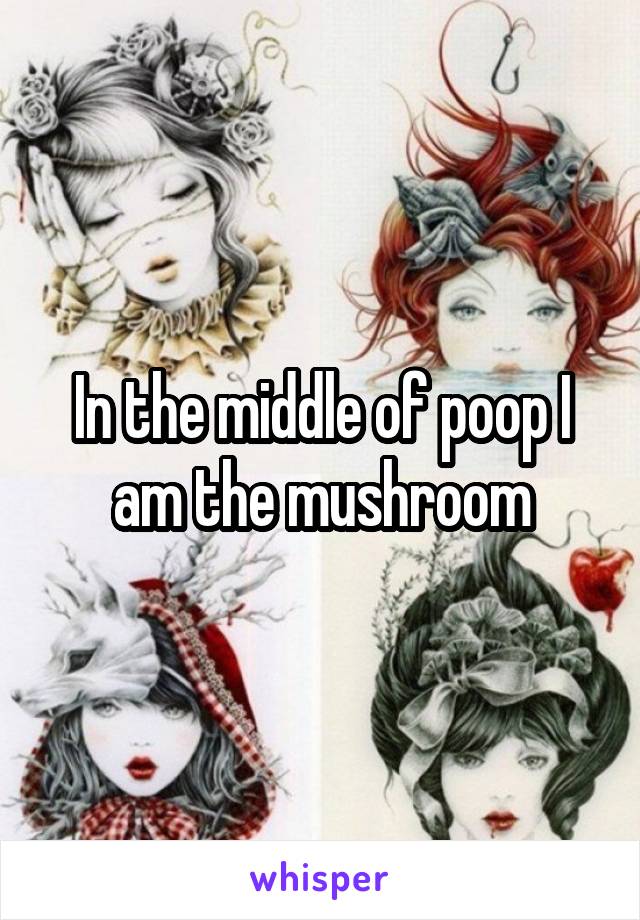 In the middle of poop I am the mushroom