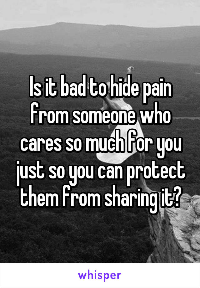 Is it bad to hide pain from someone who cares so much for you just so you can protect them from sharing it?