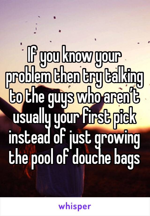 If you know your problem then try talking to the guys who aren’t usually your first pick instead of just growing the pool of douche bags 