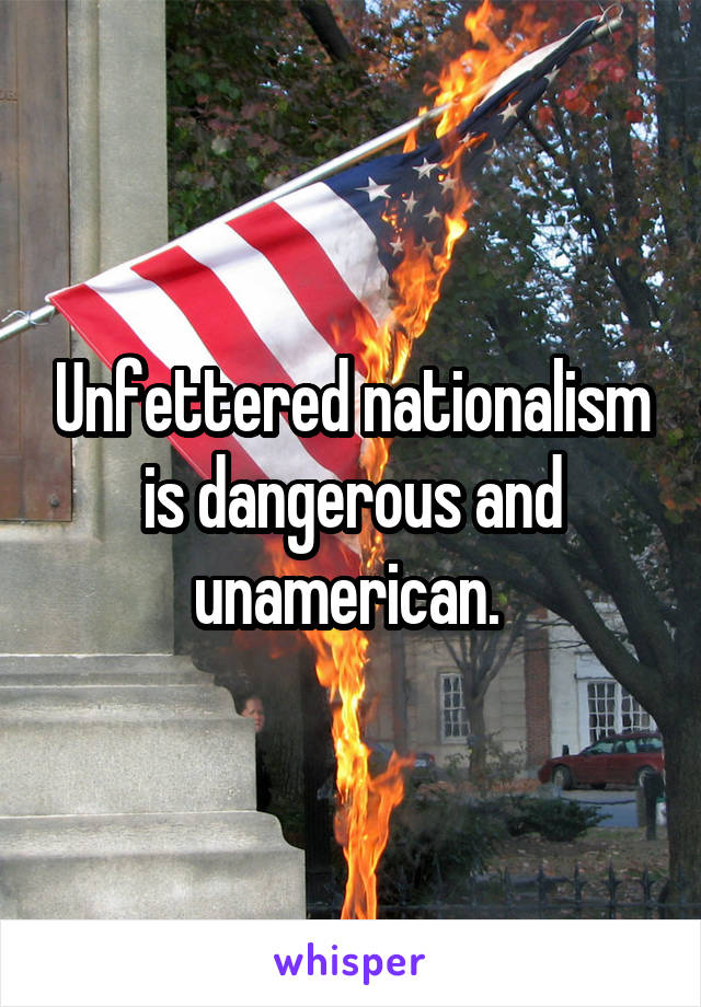 Unfettered nationalism is dangerous and unamerican. 