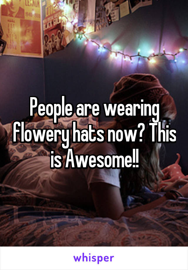 People are wearing flowery hats now? This is Awesome!!