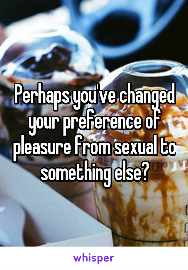 Perhaps you've changed your preference of pleasure from sexual to something else?