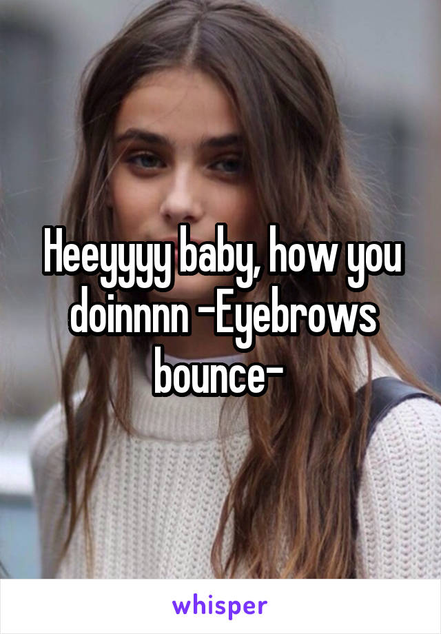 Heeyyyy baby, how you doinnnn -Eyebrows bounce- 