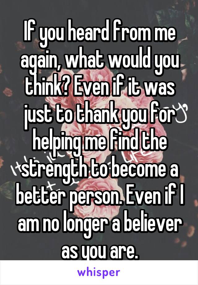 If you heard from me again, what would you think? Even if it was just to thank you for helping me find the strength to become a better person. Even if I am no longer a believer as you are.