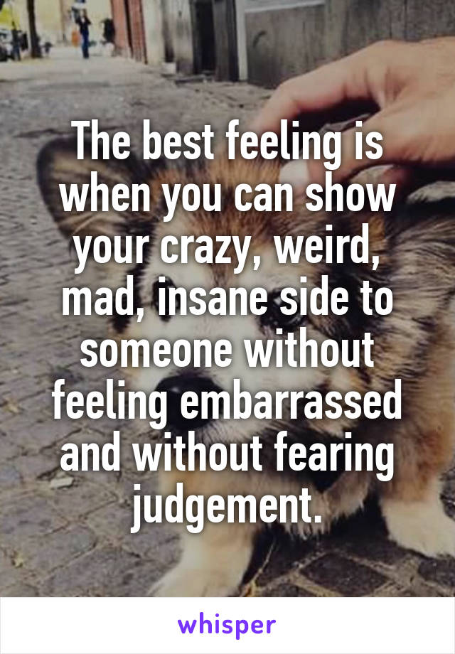The best feeling is when you can show your crazy, weird, mad, insane side to someone without feeling embarrassed and without fearing judgement.